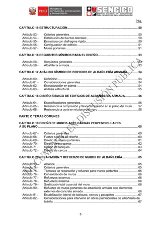 5
Pág.
CAPÍTULO 15 ESTRUCTURACIÓN....................................................................................50
Criterios generales..................................................................................50
Distribución de fuerzas laterales .............................................................50
Estructura con diafragma rígido ..............................................................50
Configuración de edificio.........................................................................51
Muros portantes......................................................................................51
CAPÍTULO 16 REQUISITOS MÍNIMOS PARA EL DISEÑO................................................53
Requisitos generales ..............................................................................53
Albañilería armada..................................................................................53
CAPÍTULO 17 ANÁLISIS SÍSMICO DE EDIFICIOS DE ALBAÑILERÍA ARMADA.............54
Definición................................................................................................54
Consideraciones generales.....................................................................54
Estructuración en planta .........................................................................54
Análisis estructural..................................................................................55
CAPÍTULO 18 DISEÑO SÍSMICO DE EDIFICIOS DE ALBAÑILERÍA ARMADA................56
Especificaciones generales.....................................................................56
Resistencia a compresión y flexo-compresión en el plano del muro .......57
Resistencia a corte en el plano del muro ................................................58
PARTE C TEMAS COMUNES
CAPITULO 19 DISEÑO DE MUROS ANTE CARGAS PERPENDICULARES
A SU PLANO .......................................................................................................................60
Criterios generales..................................................................................60
Fuerza sísmica de diseño .......................................................................60
Diseño de muros portantes.....................................................................61
Diseño de parapetos...............................................................................62
Diseño de tabiques.................................................................................63
Diseño de cercos....................................................................................64
CAPITULO 20 REPARACIÓN Y REFUERZO DE MUROS DE ALBAÑILERÍA...................65
Alcance...................................................................................................65
Criterios generales..................................................................................65
Técnicas de reparación y refuerzo para muros portantes .......................65
Consolidación de muros .........................................................................66
Refuerzos externos.................................................................................66
Refuerzos internos..................................................................................66
Sustitución total o parcial del muro. ........................................................66
Refuerzo de muros portantes de albañilería armada con elementos
externos de concreto armado .................................................................66
Estabilización lateral de tabiques, cercos y parapetos ............................67
Consideraciones para intervenir en obras patrimoniales de albañilería de
ladrillo. ....................................................................................................67
 