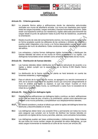 50
CAPÍTULO 15
ESTRUCTURACIÓN
Criterios generales
53.1 La presente Norma aplica a edificaciones donde los elementos estructurales
verticales son muros de albañilería armada. Los muros son diseñados para resistir
todas las cargas impuestas, cargas verticales y fuerzas horizontales del sismo. Debe
existir una trayectoria continua con resistencia y rigidez adecuada para transmitir las
cargas desde el punto de aplicación hasta el punto final de resistencia, usualmente
la cimentación.
53.2 Desde el punto de vista del comportamiento sísmico, los muros pueden comportarse
en forma acoplada cuando los alféizares de las ventanas o dinteles de ventanas y
puertas están integrados a los muros y en forma desacoplada cuando éstos están
separados del muro de albañilería. Estas condiciones deben incluirse en el análisis
del edificio.
53.3 Los entrepisos y techos forman diafragmas rígidos horizontales y distribuyen las
fuerzas laterales del sismo en los muros en forma proporcional a su rigidez. Los
diafragmas horizontales sirven también como arriostres horizontales de los muros.
Distribución de fuerzas laterales
54.1 Las fuerzas laterales deben distribuirse en el sistema estructural de acuerdo a su
rigidez y deben cumplir con lo especificado en la Norma E.030 Diseño Sismo
Resistente.
54.2 La distribución de la fuerza cortante en planta se hará teniendo en cuenta las
torsiones existentes y reglamentarias.
54.3 Para el cálculo de la rigidez de los muros, se agregará a su sección transversal el
25% de la sección transversal de aquellos muros que concurran ortogonalmente al
muro en análisis ó 6 veces su espesor, lo que sea mayor. Cuando un muro
transversal concurra a dos muros, su contribución a cada muro no excederá de la
mitad de su longitud.
Estructura con diafragma rígido
55.1 Debe preferirse edificaciones con diafragma rígido y continuo, es decir, edificaciones
en los que las losas de piso, el techo y la cimentación, actúen como elementos que
integran a los muros portantes y compatibilicen sus desplazamientos laterales.
55.2 Se deberá considerar y evaluar el efecto que sobre la rigidez del diafragma tienen las
aberturas y discontinuidades en la losa.
55.3 Los diafragmas deben tener una conexión firme y permanente con todos los muros
para asegurar que cumplan con la función de distribuir las fuerzas laterales en
proporción a la rigidez de los muros y servirles, además, como arriostres horizontales.
55.4 Los diafragmas pueden ser losas unidireccionales o bidireccionales. Debe tratarse
de que todos los muros reciban cargas de gravedad de estos diafragmas, ya que
estas cargas incrementan la resistencia al corte de los muros (ver artículo 28).
 
