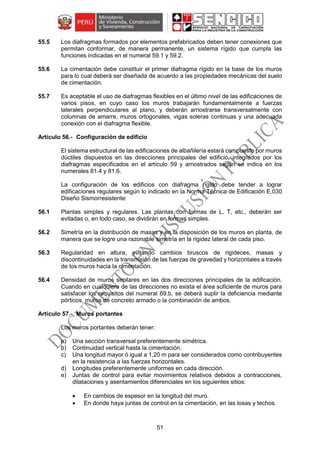 51
55.5 Los diafragmas formados por elementos prefabricados deben tener conexiones que
permitan conformar, de manera permanente, un sistema rígido que cumpla las
funciones indicadas en el numeral 59.1 y 59.2.
55.6 La cimentación debe constituir el primer diafragma rígido en la base de los muros
para lo cual deberá ser diseñada de acuerdo a las propiedades mecánicas del suelo
de cimentación.
55.7 Es aceptable el uso de diafragmas flexibles en el último nivel de las edificaciones de
varios pisos, en cuyo caso los muros trabajarán fundamentalmente a fuerzas
laterales perpendiculares al plano, y deberán arriostrarse transversalmente con
columnas de amarre, muros ortogonales, vigas soleras continuas y una adecuada
conexión con el diafragma flexible.
Configuración de edificio
El sistema estructural de las edificaciones de albañilería estará compuesto por muros
dúctiles dispuestos en las direcciones principales del edificio, integrados por los
diafragmas especificados en el artículo 59 y arriostrados según se indica en los
numerales 81.4 y 81.6.
La configuración de los edificios con diafragma rígido debe tender a lograr
edificaciones regulares según lo indicado en la Norma Técnica de Edificación E.030
Diseño Sismorresistente:
56.1 Plantas simples y regulares. Las plantas con formas de L, T, etc., deberán ser
evitadas o, en todo caso, se dividirán en formas simples.
56.2 Simetría en la distribución de masas y en la disposición de los muros en planta, de
manera que se logre una razonable simetría en la rigidez lateral de cada piso.
56.3 Regularidad en altura, evitando cambios bruscos de rigideces, masas y
discontinuidades en la transmisión de las fuerzas de gravedad y horizontales a través
de los muros hacia la cimentación.
56.4 Densidad de muros similares en las dos direcciones principales de la edificación.
Cuando en cualquiera de las direcciones no exista el área suficiente de muros para
satisfacer los requisitos del numeral 69.b, se deberá suplir la deficiencia mediante
pórticos, muros de concreto armado o la combinación de ambos.
Muros portantes
Los muros portantes deberán tener:
a) Una sección transversal preferentemente simétrica.
b) Continuidad vertical hasta la cimentación.
c) Una longitud mayor ó igual a 1,20 m para ser considerados como contribuyentes
en la resistencia a las fuerzas horizontales.
d) Longitudes preferentemente uniformes en cada dirección.
e) Juntas de control para evitar movimientos relativos debidos a contracciones,
dilataciones y asentamientos diferenciales en los siguientes sitios:
 En cambios de espesor en la longitud del muro.
 En donde haya juntas de control en la cimentación, en las losas y techos.
 