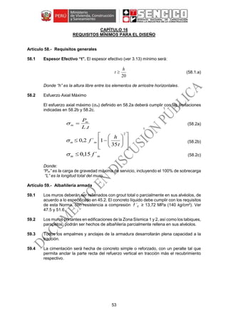 53
CAPÍTULO 16
REQUISITOS MÍNIMOS PARA EL DISEÑO
Requisitos generales
58.1 Espesor Efectivo “t”. El espesor efectivo (ver 3.13) mínimo será:
(58.1.a)
Donde “h” es la altura libre entre los elementos de arriostre horizontales.
58.2 Esfuerzo Axial Máximo
El esfuerzo axial máximo (σm) definido en 58.2a deberá cumplir con las limitaciones
indicadas en 58.2b y 58.2c.
tL
Pm
m
.
 (58.2a)















2
35
1´2,0
t
h
f mm (58.2b)
mm f ´15,0 (58.2c)
Donde:
“Pm” es la carga de gravedad máxima de servicio, incluyendo el 100% de sobrecarga
“L” es la longitud total del muro.
Albañilería armada
59.1 Los muros deberán ser rellenados con grout total o parcialmente en sus alvéolos, de
acuerdo a lo especificado en 45.2. El concreto líquido debe cumplir con los requisitos
de esta Norma, con resistencia a compresión f ´c ≥ 13,72 MPa (140 kg/cm2
). Ver
47.5 y 51.6.
59.2 Los muros portantes en edificaciones de la Zona Sísmica 1 y 2, así como los tabiques,
parapetos, podrán ser hechos de albañilería parcialmente rellena en sus alvéolos.
59.3 Todos los empalmes y anclajes de la armadura desarrollarán plena capacidad a la
tracción.
59.4 La cimentación será hecha de concreto simple o reforzado, con un peralte tal que
permita anclar la parte recta del refuerzo vertical en tracción más el recubrimiento
respectivo.
20
h
t 
 