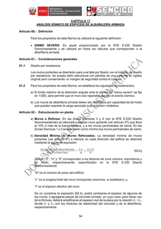 54
CAPÍTULO 17
ANÁLISIS SÍSMICO DE EDIFICIOS DE ALBAÑILERÍA ARMADA
Definición
Para los propósitos de esta Norma se utilizará la siguiente definición:
 SISMO SEVERO. Es aquél proporcionado por la NTE E.030 Diseño
Sismorresistente y se utilizará en todos los cálculos que correspondan a la
albañilería armada.
Consideraciones generales
61.1 Diseño por resistencia
Los muros portantes se diseñarán para una falla por flexión con el método de diseño
por resistencia. Se acepta daño estructural con pérdida de una parte de su rigidez
original pero conservando un margen de seguridad contra el colapso.
61.2 Para los propósitos de esta Norma, se establece los siguientes considerandos:
a) El límite máximo de la distorsión angular ante la acción del “sismo severo” se fija
en 1/200, para permitir que el muro sea reparable pasado el evento sísmico.
b) Los muros de albañilería armada deben ser diseñados por capacidad de tal modo
que puedan soportar la carga asociada a su incursión inelástica.
Estructuración en planta
a) Muros a Reforzar. En las Zonas Sísmicas 3 y 4 (ver la NTE E.030 Diseño
Sismorresistente) se reforzará cualquier muro portante (ver artículo 57) que lleve
el 10% ó más de la fuerza sísmica, y a los muros perimetrales de cierre. En las
Zonas Sísmicas 1 y 2 se reforzarán como mínimo los muros perimetrales de cierre.
b) Densidad Mínima de Muros Reforzados. La densidad mínima de muros
portantes (ver artículo 57) a reforzar en cada dirección del edificio se obtendrá
mediante la siguiente expresión:
Área de Corte de los Muros Reforzados
Área de la Planta Típica
=
Σ L.t
Ap
≥
Z.U.S.N
56
(62.b)
Donde: “Z”, “U” y “S” corresponden a los factores de zona sísmica, importancia y
de suelo, respectivamente, especificados en la NTE E.030 Diseño
Sismorresistente.
“N” es el número de pisos del edificio;
“L” es la longitud total del muro (incluyendo columnas, sí existiesen); y,
“t” es el espesor efectivo del muro
De no cumplirse la expresión (62.b), podrá cambiarse el espesor de algunos de
los muros, o agregarse placas de concreto armado, en cuyo caso, para hacer uso
de la fórmula, deberá amplificarse el espesor real de la placa por la relación Ec / Em,
donde Ec y Em son los módulos de elasticidad del concreto y de la albañilería,
respectivamente.
 