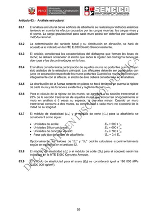 55
Análisis estructural
63.1 El análisis estructural de los edificios de albañilería se realizará por métodos elásticos
teniendo en cuenta los efectos causados por las cargas muertas, las cargas vivas y
el sismo. La carga gravitacional para cada muro podrá ser obtenida por cualquier
método racional.
63.2 La determinación del cortante basal y su distribución en elevación, se hará de
acuerdo a lo indicado en la NTE E.030 Diseño Sismorresistente.
63.3 El análisis considerará las características del diafragma que forman las losas de
techo; se deberá considerar el efecto que sobre la rigidez del diafragma tienen las
aberturas y las discontinuidades en la losa.
63.4 El análisis considerará la participación de aquellos muros no portantes que no hayan
sido aislados de la estructura principal. Los alfeizares deberán ser construidos con
junta de separación respecto de los muros portantes Cuando los muros se construyan
integralmente con el alféizar, el efecto de éste deberá considerarse en el análisis.
63.5 La distribución de la fuerza cortante en planta se hará teniendo en cuenta la rigidez
de cada muro y las torsiones existentes y reglamentarias.
63.6 Para el cálculo de la rigidez de los muros, se agregará a su sección transversal el
25% de la sección transversal de aquellos muros que concurran ortogonalmente al
muro en análisis ó 6 veces su espesor, lo que sea mayor. Cuando un muro
transversal concurra a dos muros, su contribución a cada muro no excederá de la
mitad de su longitud.
63.7 El módulo de elasticidad (Em) y el módulo de corte (Gm) para la albañilería se
considerará como sigue:
 Unidades de arcilla: Em = 500 f ´m
 Unidades Sílico-calcáreas: Em = 600 f ´m
 Unidades de concreto vibrado: Em = 700 f ´m
 Para todo tipo de unidad de albañilería: Gm = 0,4 Em
Opcionalmente, los valores de “Em” y “Gm” podrán calcularse experimentalmente
según se especifica en el artículo 52.
63.8 El módulo de elasticidad (Ec) y el módulo de corte (Gc) para el concreto serán los
indicados en la NTE E.060 Concreto Armado.
63.9 El módulo de elasticidad para el acero (Es) se considerará igual a 196 000 MPa
(2 000 000 kg/cm2
).
 