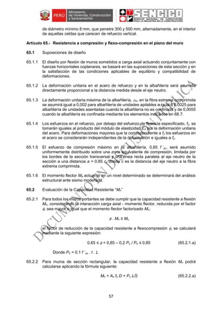 57
de diámetro mínimo 8 mm, que penetre 300 y 500 mm, alternadamente, en el interior
de aquellas celdas que carecen de refuerzo vertical.
Resistencia a compresión y flexo-compresión en el plano del muro
65.1 Suposiciones de diseño
65.1.1 El diseño por flexión de muros sometidos a carga axial actuando conjuntamente con
fuerzas horizontales coplanares, se basará en las suposiciones de esta sección y en
la satisfacción de las condiciones aplicables de equilibrio y compatibilidad de
deformaciones.
65.1.2 La deformación unitaria en el acero de refuerzo y en la albañilería será asumida
directamente proporcional a la distancia medida desde el eje neutro.
65.1.3 La deformación unitaria máxima de la albañilería, m, en la fibra extrema comprimida
se asumirá igual a 0,002 para albañilería de unidades apilables e igual a 0,0025 para
albañilería de unidades asentadas cuando la albañilería no es confinada y de 0,0055
cuando la albañilería es confinada mediante los elementos indicados en 68.7.
65.1.4 Los esfuerzos en el refuerzo, por debajo del esfuerzo de fluencia especificado, fy, se
tomarán iguales al producto del módulo de elasticidad Es por la deformación unitaria
del acero. Para deformaciones mayores que la correspondiente a fy los esfuerzos en
el acero se considerarán independientes de la deformación e iguales a fy.
65.1.5 El esfuerzo de compresión máximo en la albañilería, 0,85 f ´m, será asumido
uniformemente distribuido sobre una zona equivalente de compresión, limitada por
los bordes de la sección transversal y una línea recta paralela al eje neutro de la
sección a una distancia a = 0,85 c, donde c es la distancia del eje neutro a la fibra
extrema comprimida.
65.1.6 El momento flector Me actuante en un nivel determinado se determinará del análisis
estructural ante sismo moderado.
65.2 Evaluación de la Capacidad Resistente “Mn”
65.2.1 Para todos los muros portantes se debe cumplir que la capacidad resistente a flexión
Mn, considerando la interacción carga axial - momento flector, reducida por el factor
, sea mayor o igual que el momento flector factorizado Mu:
 . Mn ≥ Mu
el factor de reducción de la capacidad resistente a flexocompresión , se calculará
mediante la siguiente expresión:
0,65 ≤  = 0,85 – 0,2 Pu / Po ≤ 0,85 (65.2.1.a)
Donde Po = 0,1 f ´m . t . L
65.2.2 Para muros de sección rectangular, la capacidad resistente a flexión Mn podrá
calcularse aplicando la fórmula siguiente:
Mn = As fy D + Pu L/2 (65.2.2.a)
 