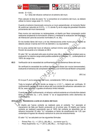 58
donde: D = 0,8 L
As = área del refuerzo vertical en el extremo del muro
Para calcular el área de acero “As” a concentrar en el extremo del muro, se deberá
utilizar la menor carga axial: Pu = 0,9 Pg.
Cuando al extremo traccionado concurra un muro perpendicular, el momento flector
Mu podrá ser reducido en 0,9 Pgt . L / 2, donde Pgt es la carga de gravedad tributaria
proveniente del muro transversal.
Para muros con secciones no rectangulares, el diseño por flexo compresión podrá
realizarse empleando la formulación anterior o mediante la evaluación del Diagrama
de Interacción para las acciones nominales (Pn vs. Mn).
En los bordes libres del muro y en las intersecciones entre muros por lo menos se
deberá colocar 2 barras de 8 mm de diámetro o su equivalente.
En la zona central del muro el refuerzo vertical mínimo será el requerido por corte
fricción de acuerdo a lo indicado en 68.9.
El valor “Mn” se calculará sólo para el primer piso (Mn1), debiéndose emplear para su
evaluación la máxima carga axial posible existente en ese piso: Pu , contemplando el
100% de carga viva.
65.3 Verificación de la necesidad de confinamiento de los extremos libres del muro
Se verificará la necesidad de confinar los extremos libres (sin muros transversales),
evaluando el esfuerzo de compresión último (σU) con la fórmula de flexión compuesta:
(65.3.a)
En la que Pu es la carga total del muro, considerando 100% de carga viva.
Toda la longitud del muro donde se tenga σu ≥ 0,3 f ´m deberá ser confinada. El
confinamiento se hará en toda la altura del muro donde los esfuerzos calculados con
65.3a, sean mayores o iguales al esfuerzo límite indicado.
Cuando se utilice confinamiento, el refuerzo vertical existente en el borde libre deberá
tener un diámetro Db  s/13, donde “s” es el espaciamiento entre elementos de
confinamiento.
Resistencia a corte en el plano del muro
El diseño por fuerza cortante se realizará para el cortante “Vuf” asociado al
mecanismo de falla por flexión producido en el primer piso. El diseño por fuerza
cortante se realizará suponiendo que el 100% del cortante es absorbido por el
refuerzo horizontal. El valor “Vuf” considera un factor de amplificación de 1,25, que
contempla el ingreso de refuerzo vertical en la zona de endurecimiento.
El valor “Vuf” se calculará con las siguientes fórmulas:
- Primer Piso: Vuf 1 = 1,25 Vu1 (Mn1/Mu1)… no menor que Vm1
- Pisos Superiores: Vuf i = 1,25 Vui (Mn1/Mu1)… no mayor que Vmi
I
yM
A
P uu
u
.

 