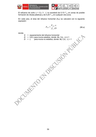 59
El esfuerzo de corte vi = Vuf / t . L no excederá de 0,10 f ´m en zonas de posible
formación de rótulas plásticas y de 0,20 f ´m en cualquier otra zona.
En cada piso, el área del refuerzo horizontal (Ash) se calculará con la siguiente
expresión:
(66.a)
donde:
S = espaciamiento del refuerzo horizontal
D = 0,8 L para muros esbeltos, donde: Me / (Ve . L) ≥ 1
D = L para muros no esbeltos, donde: Me / (Ve . L) < 1
Df
sV
A
y
uf
sh
.
.

 