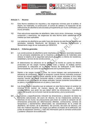 6
CAPÍTULO 1
ASPECTOS GENERALES
Alcance
1.1 Esta Norma establece los requisitos y las exigencias mínimas para el análisis, el
diseño, los materiales, la construcción, el control de calidad y la inspección de las
edificaciones de albañilería estructuradas principalmente por muros confinados y por
muros armados.
1.2 Para estructuras especiales de albañilería, tales como arcos, chimeneas, muros de
contención y reservorios, las exigencias de esta Norma serán satisfechas en la
medida que sean aplicables.
1.3 Los sistemas de albañilería que estén fuera del alcance de esta Norma, deberán ser
aprobados mediante Resolución del Ministerio de Vivienda, Construcción y
Saneamiento luego de ser evaluados por SENCICO.
Criterios generales
2.1 Las construcciones de albañilería serán diseñadas por métodos racionales basados
en los principios establecidos por la mecánica y la resistencia de materiales para
obtener el objetivo de la seguridad estructural en cuanto a criterios de resistencia,
estabilidad y servicio de las construcciones.
2.2 Al determinarse los esfuerzos en la albañilería se tendrá en cuenta los efectos
producidos por las cargas muertas, cargas vivas y sismos. El análisis sísmico
contemplará lo estipulado en la Norma Técnica de Edificación E.030 Diseño
Sismorresistente, así como las especificaciones de la presente Norma.
2.3 Debido a las cargas muertas y vivas, los muros trabajan casi exclusivamente a
esfuerzos de compresión, siendo la excepción cuando techos inclinados producen
fuerzas de empuje lateral. Cuando además de las cargas verticales el muro debe
soportar fuerzas de inercia horizontal debido a sismos, entonces el muro está
sometido a una combinación de cargas verticales, fuerzas contantes horizontales en
su plano y momentos flectores en su plano y fuera de él.
2.4 Las dimensiones y requisitos que se estipulan en esta Norma tienen el carácter de
mínimos y no eximen de manera alguna del análisis, cálculo y diseño
correspondiente, que serán los que deben definir las dimensiones y requisitos a
usarse de acuerdo con la función real de los elementos y de la construcción.
2.5 Los planos y especificaciones indicarán las dimensiones y ubicación de todos los
elementos estructurales, del acero de refuerzo, de las instalaciones sanitarias y
eléctricas en los muros; las precauciones para tener en cuenta la variación de las
dimensiones producidas por deformaciones diferidas, contracciones, cambios de
temperatura y asentamientos diferenciales; las características de la unidad de
albañilería, del mortero, de la albañilería, del concreto, del acero de refuerzo y de
todo otro material requerido; las cargas que definen el empleo de la edificación; las
juntas de separación sísmica; y, toda otra información para la correcta construcción
y posterior utilización de la edificación.
 