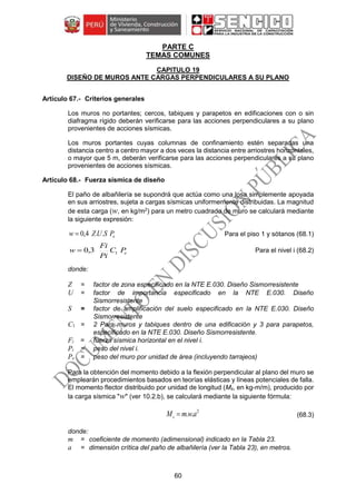 60
PARTE C
TEMAS COMUNES
CAPITULO 19
DISEÑO DE MUROS ANTE CARGAS PERPENDICULARES A SU PLANO
Criterios generales
Los muros no portantes; cercos, tabiques y parapetos en edificaciones con o sin
diafragma rígido deberán verificarse para las acciones perpendiculares a su plano
provenientes de acciones sísmicas.
Los muros portantes cuyas columnas de confinamiento estén separadas una
distancia centro a centro mayor a dos veces la distancia entre arriostres horizontales,
o mayor que 5 m, deberán verificarse para las acciones perpendiculares a su plano
provenientes de acciones sísmicas.
Fuerza sísmica de diseño
El paño de albañilería se supondrá que actúa como una losa simplemente apoyada
en sus arriostres, sujeta a cargas sísmicas uniformemente distribuidas. La magnitud
de esta carga (w, en kg/m2
) para un metro cuadrado de muro se calculará mediante
la siguiente expresión:
ePSUZw ..4,0 Para el piso 1 y sótanos (68.1)
ePC
Pi
Fi
w 13,0 Para el nivel i (68.2)
donde:
Z = factor de zona especificado en la NTE E.030. Diseño Sismorresistente
U = factor de importancia especificado en la NTE E.030. Diseño
Sismorresistente
S = factor de amplificación del suelo especificado en la NTE E.030. Diseño
Sismorresistente
C1 = 2 Para muros y tabiques dentro de una edificación y 3 para parapetos,
especificado en la NTE E.030. Diseño Sismorresistente.
Fi = fuerza sísmica horizontal en el nivel i.
Pi = peso del nivel i.
Pe = peso del muro por unidad de área (incluyendo tarrajeos)
Para la obtención del momento debido a la flexión perpendicular al plano del muro se
emplearán procedimientos basados en teorías elásticas y líneas potenciales de falla.
El momento flector distribuido por unidad de longitud (Ms, en kg-m/m), producido por
la carga sísmica "w" (ver 10.2.b), se calculará mediante la siguiente fórmula:
2
.. awmMs  (68.3)
donde:
m = coeficiente de momento (adimensional) indicado en la Tabla 23.
a = dimensión crítica del paño de albañilería (ver la Tabla 23), en metros.
 