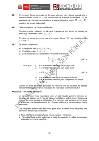 62
69.1 Al momento flector generado por la carga sísmica, “Ms”, deberá agregársele el
momento flector producido por la excentricidad de la carga gravitacional "Mg" (si
existiese), para de esta manera obtener el momento total de diseño gst MMM  ,
repartido por unidad de longitud.
69.2 Determinación de los Esfuerzos Máximos.
EI esfuerzo axial producido por la carga gravitacional por unidad de longitud de
muro (Pg), se obtendrá como: tPf ga 
El esfuerzo normal producido por el momento flector "Mt", se obtendrá como:
fm = 6 Mt / t2
.
69.3 Se deberá cumplir que:
a) En el primer piso: fa + fm ≤ 0,25 f ´m
b) En el último piso: fm – fa ≤ f ´t
c) En cualquier piso: La compresión resultante será tal que:
33,1
m
m
a
a
F
f
F
f
(69.3.a)
en la que: fa = es el esfuerzo resultante de la carga axial
Fa = es el esfuerzo admisible para carga axial















2
´
35
120,0
t
h
fm (69.3.b)
fm = es el esfuerzo resultante del momento flector
Fm = es el esfuerzo admisible para compresión por flexión
= 0,40 f ´m
Cuando se trate de muros portantes se verificará que el esfuerzo de tracción
considerando la sección bruta no exceda del valor dado en el numeral 36.1.
Diseño de parapetos
Un parapeto es un muro no portante sobre un piso elevado que sirve para que las
personas se apoyen en él y no se caigan. La falla por volteo debe evitarse para
prevenir su caída fuera de la edificación. Si el parapeto está separado del borde de
la edificación una distancia mínima de 1.5 veces su altura, le corresponde un diseño
de tabique.
Los parapetos deberán ser reforzados para evitar el volteo fuera del plano. Los
elementos de refuerzo pueden ser:
a. Para albañilería Armada refuerzo interno, vertical y horizontal.
b. Para albañilería simple, columnas y vigas de concreto, o mallas estructurales
colocadas en toda la superficie.
 
