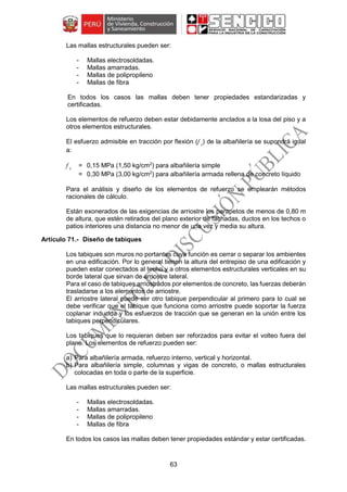 63
Las mallas estructurales pueden ser:
- Mallas electrosoldadas.
- Mallas amarradas.
- Mallas de polipropileno
- Mallas de fibra
En todos los casos las mallas deben tener propiedades estandarizadas y
certificadas.
Los elementos de refuerzo deben estar debidamente anclados a la losa del piso y a
otros elementos estructurales.
El esfuerzo admisible en tracción por flexión (f t
) de la albañilería se supondrá igual
a:
f t
= 0,15 MPa (1,50 kg/cm2
) para albañilería simple
= 0,30 MPa (3,00 kg/cm2
) para albañilería armada rellena de concreto líquido
Para el análisis y diseño de los elementos de refuerzo se emplearán métodos
racionales de cálculo.
Están exonerados de las exigencias de arriostre los parapetos de menos de 0,80 m
de altura, que estén retirados del plano exterior de fachadas, ductos en los techos o
patios interiores una distancia no menor de una vez y media su altura.
Diseño de tabiques
Los tabiques son muros no portantes cuya función es cerrar o separar los ambientes
en una edificación. Por lo general tienen la altura del entrepiso de una edificación y
pueden estar conectados al techo y a otros elementos estructurales verticales en su
borde lateral que sirvan de arriostre lateral.
Para el caso de tabiques arriostrados por elementos de concreto, las fuerzas deberán
trasladarse a los elementos de arriostre.
El arriostre lateral puede ser otro tabique perpendicular al primero para lo cual se
debe verificar que el tabique que funciona como arriostre puede soportar la fuerza
coplanar inducida y los esfuerzos de tracción que se generan en la unión entre los
tabiques perpendiculares.
Los tabiques que lo requieran deben ser reforzados para evitar el volteo fuera del
plano. Los elementos de refuerzo pueden ser:
a) Para albañilería armada, refuerzo interno, vertical y horizontal.
b) Para albañilería simple, columnas y vigas de concreto, o mallas estructurales
colocadas en toda o parte de la superficie.
Las mallas estructurales pueden ser:
- Mallas electrosoldadas.
- Mallas amarradas.
- Mallas de polipropileno
- Mallas de fibra
En todos los casos las mallas deben tener propiedades estándar y estar certificadas.
 