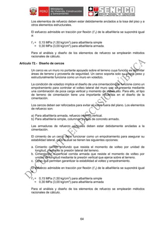 64
Los elementos de refuerzo deben estar debidamente anclados a la losa del piso y a
otros elementos estructurales.
El esfuerzo admisible en tracción por flexión (f t) de la albañilería se supondrá igual
a:
f t = 0,15 MPa (1,50 kg/cm2
) para albañilería simple
= 0,30 MPa (3,00 kg/cm2
) para albañilería armada.
Para el análisis y diseño de los elementos de refuerzo se emplearán métodos
racionales de cálculo.
Diseño de cercos
Un cerco es un muro no portante apoyado sobre el terreno cuya función es delimitar
áreas de terreno y proveerla de seguridad. Un cerco soporta solo su propio peso y
estructuralmente funciona como un muro en voladizo.
La condición de voladizo implica el diseño de una cimentación que funcione como un
empotramiento para controlar el volteo lateral del muro que se presenta mediante
una combinación de poca carga vertical y momento de volteo alto. Para ello, el tipo
de terreno de cimentación tiene una importante influencia en el diseño de la
cimentación.
Los cercos deben ser reforzados para evitar el volteo fuera del plano. Los elementos
de refuerzo son:
a) Para albañilería armada, refuerzo interno, vertical.
b) Para albañilería simple, columnas y vigas de concreto armado.
Las armaduras de refuerzo verticales deben estar debidamente ancladas a la
cimentación.
El cimiento de un cerco debe funcionar como un empotramiento para asegurar su
estabilidad lateral, para lo cual se tienen las siguientes opciones:
a. Cimiento corrido profundo que resista el momento de volteo por unidad de
longitud, mediante la presión lateral del terreno.
b. Cimentación superficial corrida armada que resiste el momento de volteo por
unidad de longitud mediante la presión vertical que ejerce sobre el terreno.
c. Otras que permitan garantizar la estabilidad al volteo y empotramiento.
El esfuerzo admisible en tracción por flexión (f t) de la albañilería se supondrá igual
a:
f t = 0,15 MPa (1,50 kg/cm2
) para albañilería simple
= 0,30 MPa (3,00 kg/cm2
) para albañilería armada
Para el análisis y diseño de los elementos de refuerzo se emplearán métodos
racionales de cálculo.
 