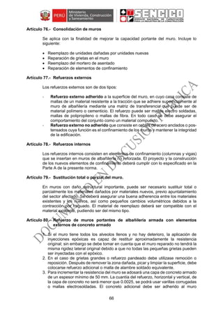 66
Consolidación de muros
Se aplica con la finalidad de mejorar la capacidad portante del muro. Incluye lo
siguiente:
 Reemplazo de unidades dañadas por unidades nuevas
 Reparación de grietas en el muro
 Reemplazo del mortero de asentado
 Reparación de elementos de confinamiento
Refuerzos externos
Los refuerzos externos son de dos tipos:
- Refuerzo externo adherido a la superficie del muro, en cuyo caso consiste de
mallas de un material resistente a la tracción que se adhiere superficialmente al
muro de albañilería mediante una matriz de transferencia que puede ser de
material polímero o cementicio. El refuerzo puede ser mallas electro soldadas,
mallas de polipropileno o mallas de fibra. En todo caso se debe asegurar el
comportamiento del conjunto como un material compuesto.
- Refuerzo externo no adherido que consiste en cables de acero anclados o pos-
tensados cuya función es el confinamiento de los muros y mantener la integridad
de la edificación.
Refuerzos internos
Los refuerzos internos consisten en elementos de confinamiento (columnas y vigas)
que se insertan en muros de albañilería no reforzada. El proyecto y la construcción
de los nuevos elementos de confinamiento deberá cumplir con lo especificado en la
Parte A de la presente norma.
Sustitución total o parcial del muro.
En muros con daño estructural importante, puede ser necesario sustituir total o
parcialmente los materiales dañados por materiales nuevos, previo apuntalamiento
del sector afectado. Se deberá asegurar una buena adherencia entre los materiales
existentes y los nuevos, así como pequeños cambios volumétricos debidos a la
contracción por fraguado. El material de reemplazo deberá ser compatible con el
material existente, pudiendo ser del mismo tipo.
Refuerzo de muros portantes de albañilería armada con elementos
externos de concreto armado
1. Si el muro tiene todos los alveolos llenos y no hay deterioro, la aplicación de
inyecciones epóxicas es capaz de restituir aproximadamente la resistencia
original; sin embargo se debe tomar en cuenta que el muro reparado no tendrá la
misma rigidez lateral original debido a que no todas las pequeñas grietas pueden
ser inyectadas con el epóxico.
2. En el caso de grietas grandes o refuerzo pandeado debe utilizase remoción o
reposición. Después de remover la zona dañada, picar y limpiar la superficie, debe
colocarse refuerzo adicional o malla de alambre soldado equivalente.
3. Para incrementar la resistencia del muro se adosará una capa de concreto armado
de un espesor mínimo de 50 mm. La cuantía del refuerzo, horizontal y vertical, de
la capa de concreto no será menor que 0.0025, se podrá usar varillas corrugadas
o mallas electrosoldadas. El concreto adicional debe ser adherido al muro
 