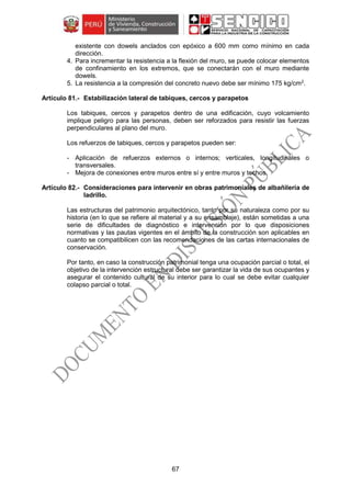67
existente con dowels anclados con epóxico a 600 mm como mínimo en cada
dirección.
4. Para incrementar la resistencia a la flexión del muro, se puede colocar elementos
de confinamiento en los extremos, que se conectarán con el muro mediante
dowels.
5. La resistencia a la compresión del concreto nuevo debe ser mínimo 175 kg/cm2
.
Estabilización lateral de tabiques, cercos y parapetos
Los tabiques, cercos y parapetos dentro de una edificación, cuyo volcamiento
implique peligro para las personas, deben ser reforzados para resistir las fuerzas
perpendiculares al plano del muro.
Los refuerzos de tabiques, cercos y parapetos pueden ser:
- Aplicación de refuerzos externos o internos; verticales, longitudinales o
transversales.
- Mejora de conexiones entre muros entre sí y entre muros y techos.
Consideraciones para intervenir en obras patrimoniales de albañilería de
ladrillo.
Las estructuras del patrimonio arquitectónico, tanto por su naturaleza como por su
historia (en lo que se refiere al material y a su ensamblaje), están sometidas a una
serie de dificultades de diagnóstico e intervención por lo que disposiciones
normativas y las pautas vigentes en el ámbito de la construcción son aplicables en
cuanto se compatibilicen con las recomendaciones de las cartas internacionales de
conservación.
Por tanto, en caso la construcción patrimonial tenga una ocupación parcial o total, el
objetivo de la intervención estructural debe ser garantizar la vida de sus ocupantes y
asegurar el contenido cultural de su interior para lo cual se debe evitar cualquier
colapso parcial o total.
 