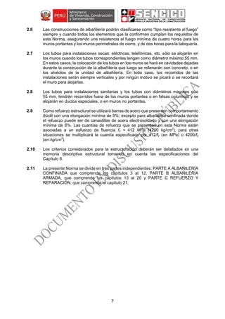 7
2.6 Las construcciones de albañilería podrán clasificarse como “tipo resistente al fuego”
siempre y cuando todos los elementos que la conforman cumplan los requisitos de
esta Norma, asegurando una resistencia al fuego mínima de cuatro horas para los
muros portantes y los muros perimetrales de cierre, y de dos horas para la tabiquería.
2.7 Los tubos para instalaciones secas: eléctricas, telefónicas, etc. sólo se alojarán en
los muros cuando los tubos correspondientes tengan como diámetro máximo 55 mm.
En estos casos, la colocación de los tubos en los muros se hará en cavidades dejadas
durante la construcción de la albañilería que luego se rellenarán con concreto, o en
los alvéolos de la unidad de albañilería. En todo caso, los recorridos de las
instalaciones serán siempre verticales y por ningún motivo se picará o se recortará
el muro para alojarlas.
2.8 Los tubos para instalaciones sanitarias y los tubos con diámetros mayores que
55 mm, tendrán recorridos fuera de los muros portantes o en falsas columnas y se
alojarán en ductos especiales, o en muros no portantes.
2.9 Como refuerzo estructural se utilizará barras de acero que presenten comportamiento
dúctil con una elongación mínima de 9%; excepto para albañilería confinada donde
el refuerzo puede ser de canastillas de acero electrosoldado y con una elongación
mínima de 6%. Las cuantías de refuerzo que se presentan en esta Norma están
asociadas a un esfuerzo de fluencia fy = 412 MPa (4200 kg/cm2
), para otras
situaciones se multiplicará la cuantía especificada por 412/fy (en MPa) o 4200/fy
(en kg/cm2
).
2.10 Los criterios considerados para la estructuración deberán ser detallados en una
memoria descriptiva estructural tomando en cuenta las especificaciones del
Capítulo 6.
2.11 La presente Norma se divide en tres partes independientes: PARTE A ALBAÑILERÍA
CONFINADA que comprende los capítulos 3 al 12, PARTE B ALBAÑILERÍA
ARMADA, que comprende los capítulos 13 al 20 y PARTE C REFUERZO Y
REPARACIÓN, que comprende el capítulo 21.
 
