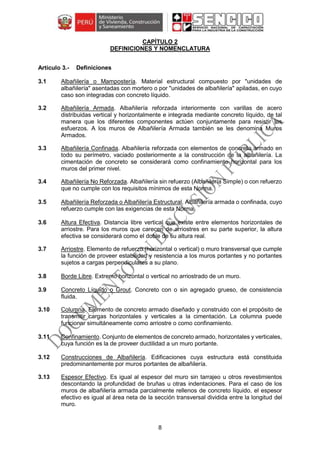 8
CAPÍTULO 2
DEFINICIONES Y NOMENCLATURA
Definiciones
3.1 Albañilería o Mampostería. Material estructural compuesto por "unidades de
albañilería" asentadas con mortero o por "unidades de albañilería" apiladas, en cuyo
caso son integradas con concreto líquido.
3.2 Albañilería Armada. Albañilería reforzada interiormente con varillas de acero
distribuidas vertical y horizontalmente e integrada mediante concreto líquido, de tal
manera que los diferentes componentes actúen conjuntamente para resistir los
esfuerzos. A los muros de Albañilería Armada también se les denomina Muros
Armados.
3.3 Albañilería Confinada. Albañilería reforzada con elementos de concreto armado en
todo su perímetro, vaciado posteriormente a la construcción de la albañilería. La
cimentación de concreto se considerará como confinamiento horizontal para los
muros del primer nivel.
3.4 Albañilería No Reforzada. Albañilería sin refuerzo (Albañilería Simple) o con refuerzo
que no cumple con los requisitos mínimos de esta Norma.
3.5 Albañilería Reforzada o Albañilería Estructural. Albañilería armada o confinada, cuyo
refuerzo cumple con las exigencias de esta Norma.
3.6 Altura Efectiva. Distancia libre vertical que existe entre elementos horizontales de
arriostre. Para los muros que carecen de arriostres en su parte superior, la altura
efectiva se considerará como el doble de su altura real.
3.7 Arriostre. Elemento de refuerzo (horizontal o vertical) o muro transversal que cumple
la función de proveer estabilidad y resistencia a los muros portantes y no portantes
sujetos a cargas perpendiculares a su plano.
3.8 Borde Libre. Extremo horizontal o vertical no arriostrado de un muro.
3.9 Concreto Líquido o Grout. Concreto con o sin agregado grueso, de consistencia
fluida.
3.10 Columna. Elemento de concreto armado diseñado y construido con el propósito de
transmitir cargas horizontales y verticales a la cimentación. La columna puede
funcionar simultáneamente como arriostre o como confinamiento.
3.11 Confinamiento. Conjunto de elementos de concreto armado, horizontales y verticales,
cuya función es la de proveer ductilidad a un muro portante.
3.12 Construcciones de Albañilería. Edificaciones cuya estructura está constituida
predominantemente por muros portantes de albañilería.
3.13 Espesor Efectivo. Es igual al espesor del muro sin tarrajeo u otros revestimientos
descontando la profundidad de bruñas u otras indentaciones. Para el caso de los
muros de albañilería armada parcialmente rellenos de concreto líquido, el espesor
efectivo es igual al área neta de la sección transversal dividida entre la longitud del
muro.
 