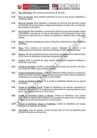 9
3.14 Muro Arriostrado. Muro provisto de elementos de arriostre.
3.15 Muro de Arriostre. Muro portante transversal al muro al que provee estabilidad y
resistencia lateral.
3.16 Muro No Portante. Muro diseñado y construido en forma tal que sólo lleva cargas
provenientes de su peso propio y cargas transversales a su plano. Son, por ejemplo,
los parapetos y los cercos.
3.17 Muro Portante. Muro diseñado y construido en forma tal que pueda transmitir cargas
horizontales y verticales de un nivel al nivel inferior o a la cimentación. Estos muros
componen la estructura de un edificio de albañilería y deberán tener continuidad
vertical.
3.18 Mortero. Material empleado para adherir horizontal y verticalmente a las unidades de
albañilería.
3.19 Placa. Muro portante de concreto armado, diseñado de acuerdo a las
especificaciones de la Norma Técnica de Edificación E.060 Concreto Armado.
3.20 Plancha. Elemento perforado de acero colocado en las hiladas de los extremos libres
de los muros de albañilería armada para proveerles ductilidad.
3.21 Tabique. Muro no portante de carga vertical, utilizado para subdividir ambientes o
como cierre perimetral.
3.22 Unidad de Albañilería. Ladrillos y bloques de arcilla cocida, de concreto o de sílice-
cal. Puede ser sólida, hueca, alveolar ó tubular.
3.23 Unidad de Albañilería Alveolar. Unidad de Albañilería Sólida o Hueca con alvéolos o
celdas de tamaño suficiente como para alojar el refuerzo vertical. Estas unidades son
empleadas en la construcción de los muros armados.
3.24 Unidad de Albañilería Apilable: Es la unidad de Albañilería alveolar que se asienta
sin mortero.
3.25 Unidad de Albañilería Hueca. Unidad de Albañilería cuya sección transversal en
cualquier plano paralelo a la superficie de asiento tiene un área equivalente menor
que el 70% del área bruta en el mismo plano.
3.26 Unidad de Albañilería Sólida (o Maciza) Unidad de Albañilería cuya sección
transversal en cualquier plano paralelo a la superficie de asiento tiene un área igual
o mayor que el 70% del área bruta en el mismo plano.
3.27 Unidad de Albañilería Tubular (o Pandereta). Unidad de Albañilería con huecos
paralelos a la superficie de asiento.
3.28 Viga Solera. Viga de concreto armado vaciado sobre el muro de albañilería para
proveerle arriostre y confinamiento.
 