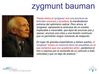 “ Hasta ahora el  ‘progreso’  era  una promesa de felicidad  universal y duradera , la manifestación extrema del optimismo radical. Pero ahora, el  ‘progreso’  representa la amenaza de un cambio implacable e inexorable, que lejos de anunciar paz y reposo, anuncia una crisis y una tensión contínuas que no permitirán ningún momento de relajación. En lugar de grandes expectativas y dulces sueños,  el  ‘progreso’  evoca  un insomnio lleno de pesadillas  en el que soñamos que nos quedamos atrás ’ , perdemos el tren o caemos por la ventanilla de un vehículo a toda velocidad y que no deja de acelerar.” zygmunt bauman 