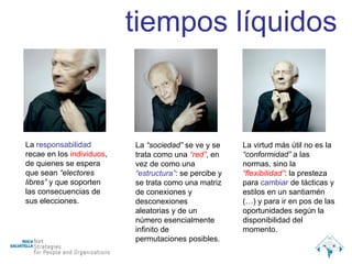 tiempos líquidos La virtud más útil no es la  “conformidad”  a las normas, sino la  “flexibilidad” : la presteza para  cambiar  de tácticas y estilos en un santiamén (…) y para ir en pos de las oportunidades según la disponibilidad del momento.  La  “sociedad”  se ve y se trata como una  “red” , en vez de como una  “estructura” : se percibe y se trata como una matriz de conexiones y desconexiones aleatorias y de un número esencialmente infinito de permutaciones posibles.  La  responsabilidad  recae en los  individuos , de quienes se espera que sean  “electores libres”  y que soporten las consecuencias de sus elecciones.  