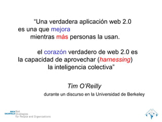 “ Una verdadera aplicación web 2.0 es una que  mejora mientras  más  personas la usan. el  corazón  verdadero de web 2.0 es la capacidad de aprovechar ( harnessing ) la inteligencia colectiva” Tim O’Reilly durante un discurso en la Universidad de Berkeley 