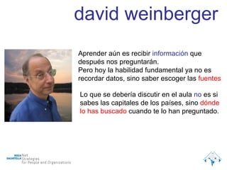 Aprender aún es recibir  información  que después nos preguntarán. Pero hoy la habilidad fundamental ya no es recordar datos, sino saber escoger las  fuentes Lo que se debería discutir en el aula  no  es si sabes las capitales de los países, sino  dónde lo has buscado  cuando te lo han preguntado. david weinberger 