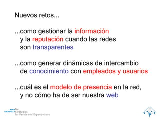 Nuevos retos... ...como gestionar la  información y la  reputación  cuando las redes  son   transparentes ...como generar dinámicas de intercambio de   conocimiento  con  empleados y   usuarios ...cuál es el  modelo de presencia  en la red, y no cómo ha de ser nuestra  web 