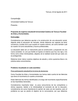 Temuco, 22 de Agosto de 2011



Compañer@s

Universidad Católica de Temuco

Presente.-



Propuesta de orgánica estudiantil Universidad Catolica de Temuco Facultad
de Artes y Humanidades.

Estimad@s:

Consideramos que debemos apuntar a la construcción de una educación social,
dejando atrás la educación de mercado, donde debemos ser capaces de tener
conciencia y lucidez de lo que sucede en nuestro entorno, así como también cuál
es nuestro rol como estudiantes y futuros profesionales.

La educación debe ser un instrumento para la construcción y proyección de una
nueva sociedad, no una que facilite el ingreso al sistema que hoy nos rige y nos
forma como entes individualistas, alejados de la realidad social del que cada uno
es protagonista.

Debemos tener claros nuestros objetivos de estudio y cómo queremos llevar a la
práctica estos conocimientos.



Problema visualizado en cada asamblea:

Poca participación estudiantil en la toma de decisiones

Como Facultad de Artes y Humanidades nos hemos dado cuenta de las falencias
que tiene el movimiento en nuestra universidad

Estas falencias las hemos identificados a lo largo del movimiento específicamente
en las Asambleas Generales.

Consideramos importante tratar la poca concurrencia de los compañeros a
dichos espacios, debido a la individualidad al momento de dar la discusión,
consideramos de suma importancia la opinión de cada uno de nosotros, pero el
problema es que se pierde el objetivo de la convocatoria, por que debemos
 