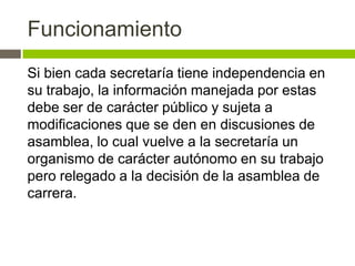 Funcionamiento
Si bien cada secretaría tiene independencia en
su trabajo, la información manejada por estas
debe ser de carácter público y sujeta a
modificaciones que se den en discusiones de
asamblea, lo cual vuelve a la secretaría un
organismo de carácter autónomo en su trabajo
pero relegado a la decisión de la asamblea de
carrera.
 