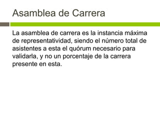 Asamblea de Carrera
La asamblea de carrera es la instancia máxima
de representatividad, siendo el número total de
asistentes a esta el quórum necesario para
validarla, y no un porcentaje de la carrera
presente en esta.
 