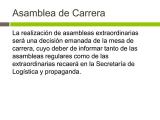 Asamblea de Carrera
La realización de asambleas extraordinarias
será una decisión emanada de la mesa de
carrera, cuyo deber de informar tanto de las
asambleas regulares como de las
extraordinarias recaerá en la Secretaría de
Logística y propaganda.
 