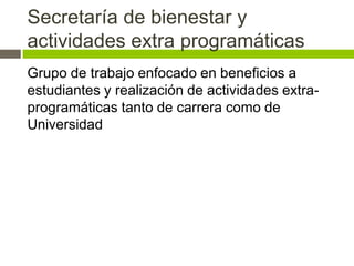 Secretaría de bienestar y
actividades extra programáticas
Grupo de trabajo enfocado en beneficios a
estudiantes y realización de actividades extra-
programáticas tanto de carrera como de
Universidad
 