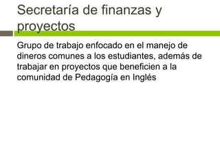 Secretaría de finanzas y
proyectos
Grupo de trabajo enfocado en el manejo de
dineros comunes a los estudiantes, además de
trabajar en proyectos que beneficien a la
comunidad de Pedagogía en Inglés
 