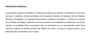 La propuesta consiste en establecer una estructura orgánica que permita la optimización de recursos
humanos y materiales, el aprovechamiento de la capacidad instalada, la integración de las fortalezas
técnicas y tecnológicas, con capacidad administrativa académica y de gestión, a través de la creación
de un Instituto Tecnológico dedicado al servicio educativo de la modalidad no escolarizada, que brinde
soporte a la modalidad mixta y la educación dual, en coordinación con un área especifica dentro de la
estructura orgánica de oficinas centrales del TecNM, cuya visión es lograr el posicionamiento de la
oferta educativa del TecNM a nivel mundial.
PROPUESTA OPERATIVA
 