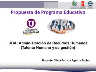 Propuesta de Programa Educativo
UDA: Administración de Recursos Humanos
(Talento Humano y su gestión)
Docente: Silvia Patricia Aguirre Espino
 