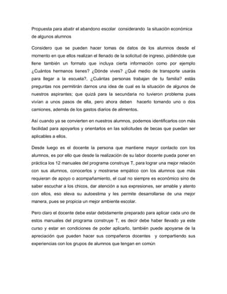 Propuesta para abatir el abandono escolar considerando la situación económica
de algunos alumnos
Considero que se pueden hacer tomas de datos de los alumnos desde el
momento en que ellos realizan el llenado de la solicitud de ingreso, pidiéndole que
llene también un formato que incluya cierta información como por ejemplo
¿Cuántos hermanos tienes? ¿Dónde vives? ¿Qué medio de transporte usarás
para llegar a la escuela?, ¿Cuántas personas trabajan de tu familia? estás
preguntas nos permitirán darnos una idea de cual es la situación de algunos de
nuestros aspirantes; que quizá para la secundaria no tuvieron problema pues
vivían a unos pasos de ella, pero ahora deben hacerlo tomando uno o dos
camiones, además de los gastos diarios de alimentos.
Así cuando ya se convierten en nuestros alumnos, podemos identificarlos con más
facilidad para apoyarlos y orientarlos en las solicitudes de becas que puedan ser
aplicables a ellos.
Desde luego es el docente la persona que mantiene mayor contacto con los
alumnos, es por ello que desde la realización de su labor docente pueda poner en
práctica los 12 manuales del programa construye T, para lograr una mejor relación
con sus alumnos, conocerlos y mostrarse empático con los alumnos que más
requieran de apoyo o acompañamiento, el cual no siempre es económico sino de
saber escuchar a los chicos, dar atención a sus expresiones, ser amable y atento
con ellos, eso eleva su autoestima y les permite desarrollarse de una mejor
manera, pues se propicia un mejor ambiente escolar.
Pero claro el docente debe estar debidamente preparado para aplicar cada uno de
estos manuales del programa construye T, es decir debe haber llevado ya este
curso y estar en condiciones de poder aplicarlo, también puede apoyarse de la
apreciación que pueden hacer sus compañeros docentes y compartiendo sus
experiencias con los grupos de alumnos que tengan en común
 