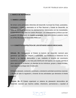 PLAN DE TRABAJO 2014-2016
L.C.P.A.L.P.
7
I.- MARCO DE REFERENCIA
1.1 MARCO JURÍDICO
Se toman como principales referentes del desarrollo municipal las líneas, postulados,
estrategias y objetivos plasmados en el Plan Nacional y Estatal de Desarrollo, de
estos se identifican y retoman los planteamientos relacionados con las necesidades,
problemáticas e intereses de nuestro Municipio. Los ordenamientos jurídicos que dan
sustento a la elaboración de nuestra propuesta, base para construir posterior mente
en el Plan Municipal de Desarrollo (PMD) son:
1.1.1 CONSTITUCIÓN POLÍTICA DE LOS ESTADOS UNIDOS MEXICANOS.
Artículo. 25.- Corresponde al Estado la rectoría del desarrollo nacional para
garantizar que éste sea integral y sustentable, que fortalezca la Soberanía de la
Nación y su régimen democrático y que, mediante el fomento del crecimiento
económico y el empleo y una más justa distribución del ingreso y la riqueza, permita el
pleno ejercicio de la libertad y la dignidad de los individuos, grupos y clases sociales,
cuya seguridad protege esta Constitución.
El Estado planeará, conducirá, coordinará y orientará la actividad económica nacional,
y llevará al cabo la regulación y fomento de las actividades que demande el interés
general.
Artículo. 26.- El Estado organizará un sistema de planeación democrática del
desarrollo nacional que imprima solidez, dinamismo, permanencia y equidad al
 