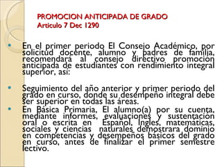 PROMOCION ANTICIPADA DE GRADO Articulo 7 Dec 1290 En el primer periodo El Consejo Académico, por solicitud docente, alumno y padres de familia, recomendará al consejo directivo promoción anticipada de estudiantes con rendimiento integral superior, así:  Seguimiento del año anterior y primer periodo del grado en curso, donde su desempeño integral debe ser superior en todas las áreas.  En Básica Primaria, El alumno(a) por su cuenta, mediante informes, evaluaciones y sustentación oral o escrita en  Español, Ingles, matemáticas, sociales y ciencias  naturales demostrara dominio en competencias y desempeños básicos del grado en curso, antes de finalizar el primer semestre lectivo.  
