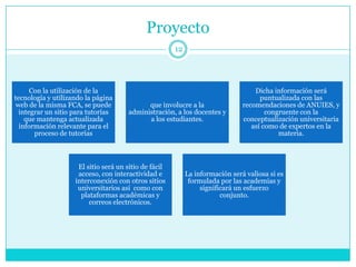 Proyecto
                                                       12




      Con la utilización de la                                                     Dicha información será
tecnología y utilizando la página                                                    puntualizada con las
 web de la misma FCA, se puede              que involucre a la                 recomendaciones de ANUIES, y
  integrar un sitio para tutorías     administración, a los docentes y                 congruente con la
    que mantenga actualizada                a los estudiantes.                 conceptualización universitaria
  información relevante para el                                                   así como de expertos en la
       proceso de tutorías                                                                 materia.



                     El sitio será un sitio de fácil
                     acceso, con interactividad e           La información será valiosa si es
                    interconexión con otros sitios           formulada por las academias y
                     universitarios así como con                 significará un esfuerzo
                      plataformas académicas y                          conjunto.
                         correos electrónicos.
 