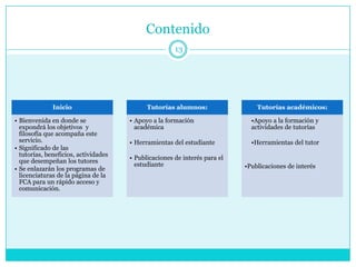 Contenido
                                                      13




              Inicio                        Tutorías alumnos:                  Tutorías académicos:

• Bienvenida en donde se              • Apoyo a la formación                 •Apoyo a la formación y
  expondrá los objetivos y              académica                            actividades de tutorías
  filosofía que acompaña este
  servicio.                           • Herramientas del estudiante          •Herramientas del tutor
• Significado de las
  tutorías, beneficios, actividades
                                      • Publicaciones de interés para el
  que desempeñan los tutores
                                        estudiante                         •Publicaciones de interés
• Se enlazarán los programas de
  licenciaturas de la página de la
  FCA para un rápido acceso y
  comunicación.
 