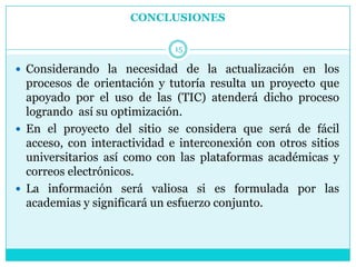 CONCLUSIONES

                              15

 Considerando la necesidad de la actualización en los
  procesos de orientación y tutoría resulta un proyecto que
  apoyado por el uso de las (TIC) atenderá dicho proceso
  logrando así su optimización.
 En el proyecto del sitio se considera que será de fácil
  acceso, con interactividad e interconexión con otros sitios
  universitarios así como con las plataformas académicas y
  correos electrónicos.
 La información será valiosa si es formulada por las
  academias y significará un esfuerzo conjunto.
 