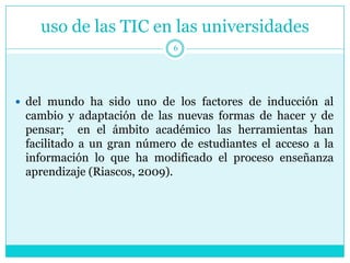 uso de las TIC en las universidades
                            6




 del mundo ha sido uno de los factores de inducción al
 cambio y adaptación de las nuevas formas de hacer y de
 pensar; en el ámbito académico las herramientas han
 facilitado a un gran número de estudiantes el acceso a la
 información lo que ha modificado el proceso enseñanza
 aprendizaje (Riascos, 2009).
 