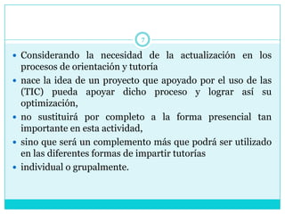 7

 Considerando la necesidad de la actualización en los
    procesos de orientación y tutoría
   nace la idea de un proyecto que apoyado por el uso de las
    (TIC) pueda apoyar dicho proceso y lograr así su
    optimización,
   no sustituirá por completo a la forma presencial tan
    importante en esta actividad,
   sino que será un complemento más que podrá ser utilizado
    en las diferentes formas de impartir tutorías
   individual o grupalmente.
 