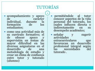 TUTORÍAS
                                 9
 acompañamiento y apoyo              permitiéndole     al tutor
  de                 carácter          conocer aspectos de la vida
  individual,   durante     la         personal del tutorado, los
  formación       de       los         cuales influyen directa o
  estudiantes;                         indirectamente     en    su
 como una actividad más de            desempeño académico;
  su currículo formativo; el          señalar      y      sugerir
  de    ofrecer    apoyo     y         actividades
  supervisión en temas de              extracurriculares       que
  mayor dificultad en las              favorezcan un desarrollo
  diversas asignaturas en el           profesional integral según
  desarrollo      de      una          las     necesidades     del
  metodología de estudio y             tutorado .
  crear un clima de confianza
  entre tutor y tutorado
  (alumno)
 