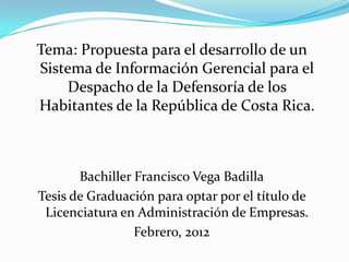 Tema: Propuesta para el desarrollo de un
Sistema de Información Gerencial para el
Despacho de la Defensoría de los
Habitantes de la República de Costa Rica.

Bachiller Francisco Vega Badilla
Tesis de Graduación para optar por el título de
Licenciatura en Administración de Empresas.
Febrero, 2012

 
