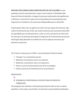 DPD DEL EDUCADOR COMO PARTICIPANTE DE LOS TALLERES: en este
propuesta es por lo tanto particular, ya que en este contexto, el facilitador debe
buscar la forma de identificar e integrar los procesos intelectuales más significativos
y eficientes, a través de los cuales ocurre el aprendizaje de sus participantes para
luego proveer el ambiente y las estructuras indispensables para su desarrollo.


El participante debe tener un papel activo dentro de este espacio de formación. Que
analice la información que recibe, que resuelva ejercicios que le permitan desarrollar
las capacidades que necesita para llevar a cabo un curso, que ejercite su mente ante
los retos que se le presentan para lograr la integración de la información que procesa
hasta lograr dejar plasmado en el diseño de curso los aspectos necesarios que
permitan su ejecución.




Por lo tanto se espera que en el taller, como participante el docente pueda:

    “Emerger” sus conocimiento previos
    Relacionar conocimiento nuevo con anteriores
    Relacionar conocimiento nuevo con experiencia
    Poner en acción una herramienta (uso de las tecnologías)
    Evaluar el proceso de asimilación de sus conocimientos


PROPUESTAS:


       DESARROLLO PROFESIONAL DOCENTE BASO EN REDES DE
       FORMACION
Este programa está enfocado a la formación permanente sobre un área o materia
especifica o ciclo escolar, para brindar a los docentes la oportunidad de profundizar
 