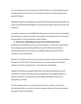 Los ciclo forman parte de un proyecto de DP destinado a un determinado grupo de
docentes que con convocados con la finalidad de analizar las tareas propias de su
puesto de trabajo.


Mediante el aporte de especialistas, los ciclos de formación permiten desarrollar una
mayor comprensión del desempeño en un puesto de trabajo a partir de un marco de
referencia.


Los ciclos constituyen una modalidad de formación que incluye diversas actividades
que focalizan en aspectos temáticos relacionados con la experiencia de los docentes
que participan y con su desempeño actual o futuro.
       DPD EN EL APRENDIZAJE COLECTIVO ENTRE DOCENTES
Se destacan varios beneficios en el uso de este enfoque. A través de la conversación
entre colegas se generan oportunidades para que los docentes articulen sus
conocimientos previos en un proceso de dialogo reflexivo que puede llevar a
cuestionar esos conocimientos.


Primero: los profesores dentro de una escuela se pueden conformar en comunidades
de práctica a través de las cuales las experiencias y conocimientos individuales
pueden convertirse en experiencias y conocimientos compartidos.


Segundo: los docentes consiguen desarrollar una cultura profesional en la cual
comparten la visión y metas que orientan el quehacer de la unidad educativa, al
mismo tiempo que un compromiso con el trabajo individual y colectivo por
materializar esa visión.


Tercero: después de leer una propuesta de innovación o asistir a un taller, los
docentes que están en una misma escuela consiguen discutir los nuevos conceptos,
principios y prácticas sugeridas.
 
