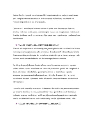 Cuarto: los docentes de un mismo establecimiento estarán en mejores condiciones
para compartir material curricular, actividades de evaluación y así ampliar los
recursos disponibles en sus propias aulas.


Quinto: en la medida que las innovaciones le piden a un docente que deje una
práctica en la cual confía y que asuma riesgos, cuando sus colegas están enfrentando
desafíos similares, puede encontrar en ellos apoyo para experimentar con lo que le es
desconocido.


       TALLER “ENSEÑAR LA IDENTIDAD TERRENAL”
El autor inicia ejecutando una interrogante ¿Cómo podrían los ciudadanos del nuevo
milenio pensar sus problemas y los problemas de su tiempo?, esto conlleva a la falta
de comprensión para detectar los verdaderos obstáculos que se tienen para que cada
docente pueda en realidad tener ese desarrollo profesional como tal.


De allí se desprende lo que el autor afirma como lo grave de no conocer nuestro
propio mundo y tener una alienación con otros panoramas que no nos competen, es
decir, a través de esto el afirma que el pensamiento se ha atrofiado y podría
agregarse que por esa razón el pensamiento crítico ha desaparecido y se tienen
docentes en aulas no capaces de poder desarrollar una clase sin tener a la mano un
libro de texto.


Lo medular de este taller es enseñar al docente a desarrollar ese pensamiento crítico
y a ubicarlo dentro de su verdadero contexto y más que todo a donde debe estar
enfocado para que puede tener un Desarrollo profesional docente con excelencia,
dentro del centro educativo, en la comunidad y con los agentes externos a ellos.

       TALLER “IDENTIDAD Y CONCIENCIA TERRENAL”
 
