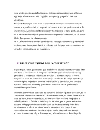 Jorge Morín, en este apartado afirma que todos necesitamos tener una afiliación,
algo a que aferrarnos, sea esto tangible o intangible; y que por lo tanto nos
identifique.
Aunque todos tengamos los mismos elementos fundamentales como la vida y la
muerte, el aprender a vivir, a compartir y a comunicarnos, los que forman parte de
una simplicidad, que solamente se ha desarrollado porque se tiene que hacer, pero
no se ha desarrollado el para que se tiene eso o el para que lo hacemos, es allí donde
Morín dice que nos hace falta aprender.
En el DPD del docente no debe perder de vista sus objetivos como tal y reflexionar
en ello para su desempeño laboral, no solo por salir del paso, sino para entregar un
verdadero conocimiento a sus estudiantes.




       TALLER SOBRE “ENSEÑAR PARA LA COMPRENSIÓN”


 Según Edgar Morin, quien señala que la labor de la educación del futuro debe estar
basada en la enseñanza de la comprensión entre las personas como condición y
garantía de la solidaridad intelectual y moral de la humanidad, para Morin el
comprender es un procedimiento humano que va más allá del simple aprendizaje
intelectual pues requiere de empatía, identificación y proyección, que conlleve
apertura, tolerancia, simpatía y generosidad en un proceso de aprendizaje y
reaprendizaje permanente.

Enseñar la comprensión como uno de los valores éticos en y para la educación, no se
circunscribe solamente a la enseñanza maestro-estudiante, ni mucho menos sólo al
salón de clases, sino que va más allá. Es una educación ética que comprende al
individuo en sí, a la familia, la sociedad y las naciones, por lo que se requiere de
acciones pedagógicas que aprovechen todos los recursos dentro y fuera de las
escuelas desde la educación básica hasta la profesional para convertir ese
conocimiento en una forma de vida más justa y solidaria y en la que hay que
accionar de manera social y utilizar creativa y adecuadamente la Tecnología de
 