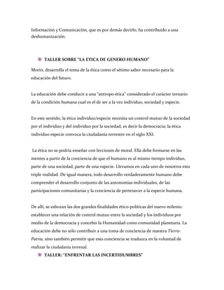 Información y Comunicación, que es por demás decirlo, ha contribuido a una
deshumanización.




       TALLER SOBRE “LA ETICA DE GENERO HUMANO”

Morin, desarrolla el tema de la ética como el sétimo saber necesario para la
educación del futuro.


La educación debe conducir a una “antropo-ética” considerado el carácter ternario
de la condición humana cual es el de ser a la vez individuo, sociedad y especie.


En este sentido, la ética individuo/especie necesita un control mutuo de la sociedad
por el individuo y del individuo por la sociedad, es decir la democracia; la ética
individuo especie convoca la ciudadanía terrestre en el siglo XXI.


La ética no se podría enseñar con lecciones de moral. Ella debe formarse en las
mentes a partir de la conciencia de que el humano es al mismo tiempo individuo,
parte de una sociedad, parte de una especie. Llevamos en cada uno de nosotros esta
triple realidad. De igual manera, todo desarrollo verdaderamente humano debe
comprender el desarrollo conjunto de las autonomías individuales, de las
participaciones comunitarias y la conciencia de pertenecer a la especie humana.


De allí, se esbozan las dos grandes finalidades ético-políticas del nuevo milenio:
establecer una relación de control mutuo entre la sociedad y los individuos por
medio de la democracia y concebir la Humanidad como comunidad planetaria. La
educación debe no sólo contribuir a una toma de conciencia de nuestra Tierra-
Patria, sino también permitir que esta conciencia se traduzca en la voluntad de
realizar la ciudadanía terrenal.
       TALLER: “ENFRENTAR LAS INCERTIDUMBRES”
 