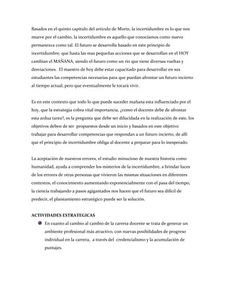 Basados en el quinto capitulo del articulo de Morin, la incertidumbre es lo que nos
mueve por el cambio, la incertidumbre es aquello que conocíamos como nuevo
permanezca como tal. El futuro se desarrolla basado en este principio de
incertidumbre, que hasta las mas pequeñas acciones que se desarrollan en el HOY
cambian el MAÑANA, siendo el futuro como un rio que tiene diversas vueltas y
desviaciones. El maestro de hoy debe estar capacitado para desarrollar en sus
estudiantes las competencias necesarias para que puedan afrontar un futuro incierto
al tiempo actual, pero que eventualmente le tocará vivir.


Es en este contexto que todo lo que puede suceder mañana esta influenciado por el
hoy, que la estrategia cobra vital importancia, ¿como el docente debe de afrontar
esta ardua tarea?, es la pregunta que debe ser dilucidada en la realización de este, los
objetivos deben de ser propuestos desde un inicio y basados en este objetivo
trabajar para desarrollar competencias que respondan a un futuro incierto, de allí
que el principio de incertidumbre obliga al docente a preparar para lo inesperado.


La aceptación de nuestros errores, el estudio minucioso de nuestra historia como
humanidad, ayuda a comprender los misterios de la incertidumbre, a brindar luces
de los errores de otras personas que vivieron las mismas situaciones en diferentes
contextos, el conocimiento aumentando exponencialmente con el pasa del tiempo,
la ciencia trabajando a pasos agigantados nos hacen que el futuro sea difícil de
predecir, el planeamiento estratégico puede ser la solución.


ACTIVIDADES ESTRATEGICAS
       En cuanto al cambio al cambio de la carrera docente se trata de generar un
       ambiente profesional más atractivo, con nuevas posibilidades de progreso
       individual en la carrera, a través del credencialismo y la acumulación de
       puntajes.
 