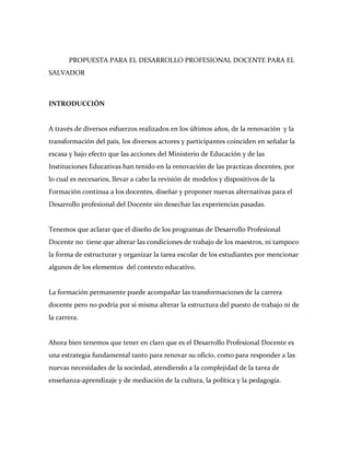 PROPUESTA PARA EL DESARROLLO PROFESIONAL DOCENTE PARA EL
SALVADOR



INTRODUCCIÓN


A través de diversos esfuerzos realizados en los últimos años, de la renovación y la
transformación del país, los diversos actores y participantes coinciden en señalar la
escasa y bajo efecto que las acciones del Ministerio de Educación y de las
Instituciones Educativas han tenido en la renovación de las practicas docentes, por
lo cual es necesarios, llevar a cabo la revisión de modelos y dispositivos de la
Formación continua a los docentes, diseñar y proponer nuevas alternativas para el
Desarrollo profesional del Docente sin desechar las experiencias pasadas.


Tenemos que aclarar que el diseño de los programas de Desarrollo Profesional
Docente no tiene que alterar las condiciones de trabajo de los maestros, ni tampoco
la forma de estructurar y organizar la tarea escolar de los estudiantes por mencionar
algunos de los elementos del contexto educativo.


La formación permanente puede acompañar las transformaciones de la carrera
docente pero no podría por si misma alterar la estructura del puesto de trabajo ni de
la carrera.


Ahora bien tenemos que tener en claro que es el Desarrollo Profesional Docente es
una estrategia fundamental tanto para renovar su oficio, como para responder a las
nuevas necesidades de la sociedad, atendiendo a la complejidad de la tarea de
enseñanza-aprendizaje y de mediación de la cultura, la política y la pedagogía.
 