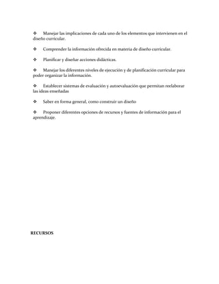 Manejar las implicaciones de cada uno de los elementos que intervienen en el
diseño curricular.

    Comprender la información ofrecida en materia de diseño curricular.

    Planificar y diseñar acciones didácticas.

 Manejar los diferentes niveles de ejecución y de planificación curricular para
poder organizar la información.

 Establecer sistemas de evaluación y autoevaluación que permitan reelaborar
las ideas enseñadas

    Saber en forma general, como construir un diseño

 Proponer diferentes opciones de recursos y fuentes de información para el
aprendizaje.




RECURSOS
 